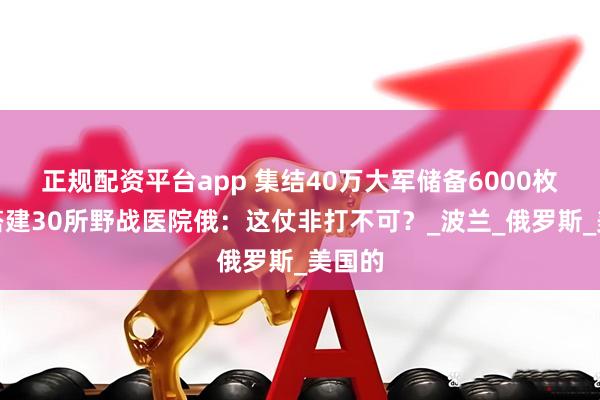 正规配资平台app 集结40万大军储备6000枚导弹搭建30所野战医院俄：这仗非打不可？_波兰_俄罗斯_美国的