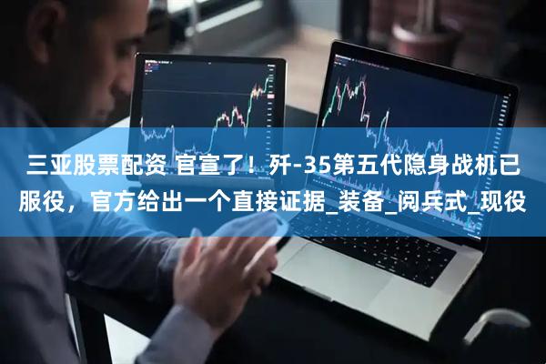 三亚股票配资 官宣了！歼-35第五代隐身战机已服役，官方给出一个直接证据_装备_阅兵式_现役