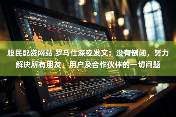 股民配资网站 罗马仕深夜发文：没有倒闭，努力解决所有朋友、用户及合作伙伴的一切问题