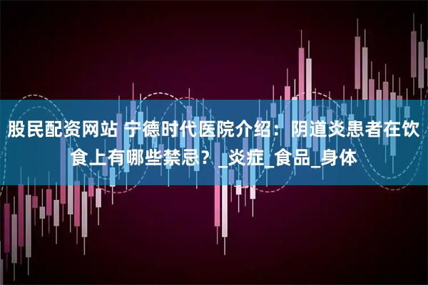 股民配资网站 宁德时代医院介绍：阴道炎患者在饮食上有哪些禁忌？_炎症_食品_身体