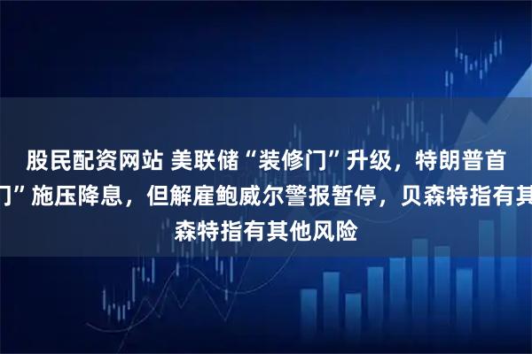 股民配资网站 美联储“装修门”升级，特朗普首次“上门”施压降息，但解雇鲍威尔警报暂停，贝森特指有其他风险