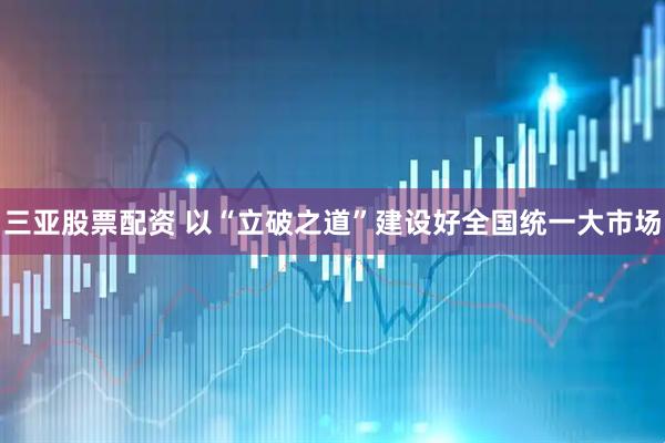 三亚股票配资 以“立破之道”建设好全国统一大市场