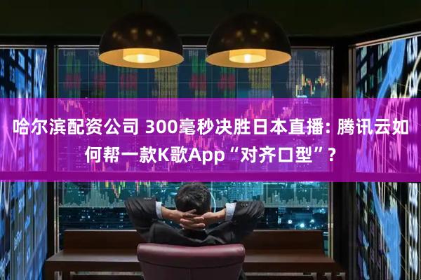 哈尔滨配资公司 300毫秒决胜日本直播: 腾讯云如何帮一款K歌App“对齐口型”?