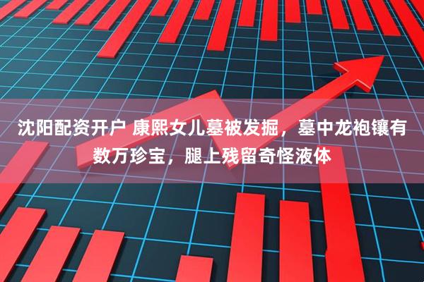 沈阳配资开户 康熙女儿墓被发掘，墓中龙袍镶有数万珍宝，腿上残留奇怪液体