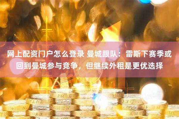 网上配资门户怎么登录 曼城跟队：雷斯下赛季或回到曼城参与竞争，但继续外租是更优选择