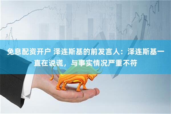 免息配资开户 泽连斯基的前发言人：泽连斯基一直在说谎，与事实情况严重不符