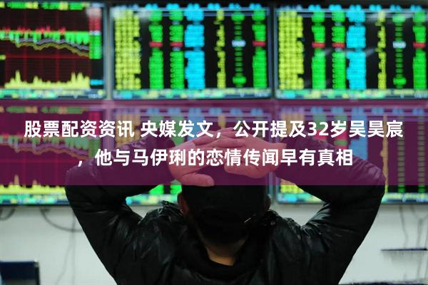 股票配资资讯 央媒发文，公开提及32岁吴昊宸，他与马伊琍的恋情传闻早有真相
