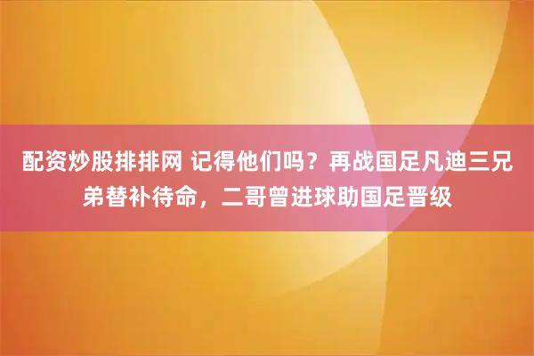 配资炒股排排网 记得他们吗？再战国足凡迪三兄弟替补待命，二哥曾进球助国足晋级