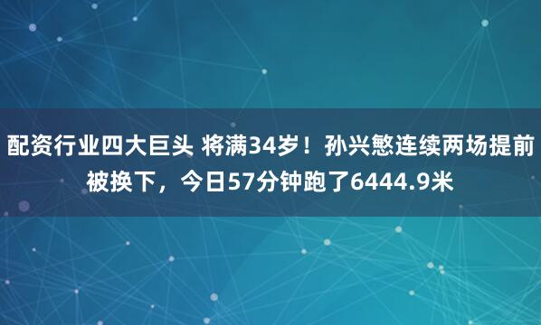 配资行业四大巨头 将满34岁！孙兴慜连续两场提前被换下，今日57分钟跑了6444.9米